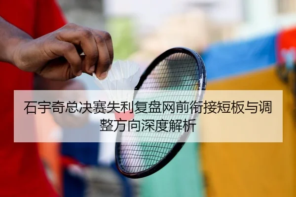 石宇奇总决赛失利复盘网前衔接短板与调整方向深度解析